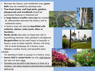 • Between the factory and residential area, green
belts may be created by planting trees.
• Tree-lined streets, well kept parks, gardens,
playgrounds and woodlands should be
permanent features in industrial unit
• In large factory a buffer zone may be created
by afforestation between the factory and its
residential colony.
• A factory area can also be beautified with
rockeries, statues, water pools, lakes or
fountains.
• Hardy shrubs also play an important role in
beautifying factories when planted in shrubberies.
Bougainvillea can be used freely to beautify a
factory area as these colorful flowers will bring
life to drab landscape of a factory area.
Canna is another hardy and beautiful plant
suitable
for planting in beds or groups in a factory area.
• Lawns laid in vacant lands not only add beauty
but also cut down dust.
• Gardens can be laid in the factory in front of a
canteen, rest-shed, hospital administration building
and so on.
 