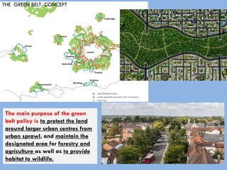 THE GREEN BELT CONCEPT
The main purpose of the green
belt policy is to protect the land
around larger urban centres from
urban sprawl, and maintain the
designated area for forestry and
agriculture as well as to provide
habitat to wildlife.
 