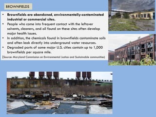 • Brownfields are abandoned, environmentally-contaminated
industrial or commercial sites.
• People who come into frequent contact with the leftover
solvents, cleaners, and oil found on these sites often develop
major health issues.
• In addition, the chemicals found in brownfields contaminate soils
and often leak directly into underground water resources.
• Degraded parts of some major U.S. cities contain up to 1,000
brownfields per square mile.
(Source: Maryland Commission on Environmental Justice and Sustainable communities)
BROWNFIELDS
 