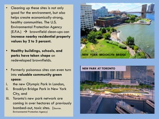 • Cleaning up these sites is not only
good for the environment, but also
helps create economically-strong,
healthy communities. The U.S.
Environmental Protection Agency
(E.P.A.)  brownfield clean-ups can
increase nearby residential property
values by 2 to 3 percent.
• Healthy buildings, schools, and
parks have taken shape on
redeveloped brownfields.
• Formerly poisonous sites can even turn
into valuable community green
space:
i. the new Olympic Park in London,
ii. Brooklyn Bridge Park in New York
City, and
iii. Toronto’s new park network are
coming in over hectares of previously
bombed-out, toxic sites. (Source:
Environmental Protection Agency)
NEW YORK BROOKLYN BRIDGE
NEW PARK AT TORONTO
 