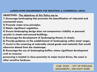 LANDSCAPING REQUIREMENTS FOR INDUSTRIAL & COMMERCIAL AREAS
OBJECTIVES : The objectives of this Policy are to:
1) Encourage landscaping that promotes the beautification of industrial and
commercial areas.
2) Promote water-wise principles.
3) Retain significant vegetation.
4) Ensure landscaping design does not compromise visibility or personal
security in streets and around buildings.
5) Encourage the development of landscaping themes in streets.
6) Provide guidance on the establishment of landscaping within street verges.
7) Assist in the screening of externally stored goods and materials that would
otherwise detract from the streetscape.
8) Encourage the use of landscaping buffers where significant development
such as resource
processing is located in close proximity to major tourist drives, the coast or
other sensitive landuses.
CASE STUDY : CITY OF PORTLAND
, SACRAMENTO , AND MANY MORE
 