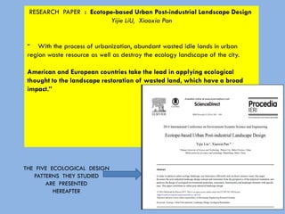 RESEARCH PAPER : Ecotope-based Urban Post-industrial Landscape Design
Yijie LiU, Xiaoxia Pan
“ With the process of urbanization, abundant wasted idle lands in urban
region waste resource as well as destroy the ecology landscape of the city.
American and European countries take the lead in applying ecological
thought to the landscape restoration of wasted land, which have a broad
impact.”
THE FIVE ECOLOGICAL DESIGN
PATTERNS THEY STUDIED
ARE PRESENTED
HEREAFTER
 