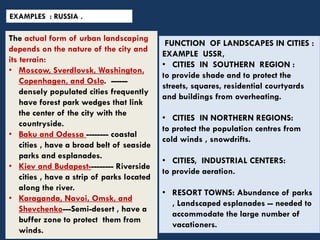 EXAMPLES : RUSSIA .
The actual form of urban landscaping
depends on the nature of the city and
its terrain:
• Moscow, Sverdlovsk, Washington,
Copenhagen, and Oslo. ------
densely populated cities frequently
have forest park wedges that link
the center of the city with the
countryside.
• Baku and Odessa -------- coastal
cities , have a broad belt of seaside
parks and esplanades.
• Kiev and Budapest--------- Riverside
cities , have a strip of parks located
along the river.
• Karaganda, Navoi, Omsk, and
Shevchenko---Semi-desert , have a
buffer zone to protect them from
winds.
FUNCTION OF LANDSCAPES IN CITIES :
EXAMPLE USSR,
• CITIES IN SOUTHERN REGION :
to provide shade and to protect the
streets, squares, residential courtyards
and buildings from overheating.
• CITIES IN NORTHERN REGIONS:
to protect the population centres from
cold winds , snowdrifts.
• CITIES, INDUSTRIAL CENTERS:
to provide aeration.
• RESORT TOWNS: Abundance of parks
, Landscaped esplanades -- needed to
accommodate the large number of
vacationers.
 