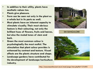 • In addition to their utility, plants have
aesthetic values too.
• Plants give pleasure.
• Form can be seen not only in the plant as
a whole but in its parts as well.
• Most plants have an inherent capacity to
stimulate visually. Their most obvious
feature is their colouring, not only the
brilliant hues of flowers, fruits and leaves,
but also the muted tones of stem and
bark.
• Green the most common colour is
psychologically the most restful. The
stimulation that plant colour provides is
enhanced by contrast and texture. Visual
effects are the plants structure and shape.
• Landscape gardens have contributed for
the development of landscape horticulture
industry.
http://ecoursesonline.iasri.res.in/mod/page/view.php?id=121692
IIM BANGALORE
 