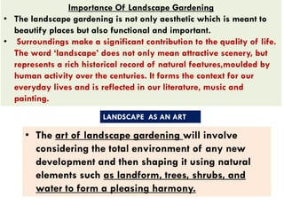Importance Of Landscape Gardening
• The landscape gardening is not only aesthetic which is meant to
beautify places but also functional and important.
• Surroundings make a significant contribution to the quality of life.
The word ‘landscape’ does not only mean attractive scenery, but
represents a rich historical record of natural features,moulded by
human activity over the centuries. It forms the context for our
everyday lives and is reflected in our literature, music and
painting.
• The art of landscape gardening will involve
considering the total environment of any new
development and then shaping it using natural
elements such as landform, trees, shrubs, and
water to form a pleasing harmony.
LANDSCAPE AS AN ART
 