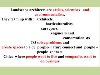 Landscape architects are artists, scientists and
environmentalists.
They team up with : architects,
horticulturalists,
surveyors,
engineers and
conservationists
TO solve problems and
create spaces to aide people- nature connect and people –
people connect
Cities where people want to live and companies want to
do business
 