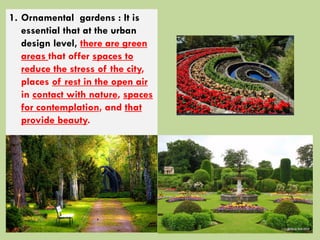 1. Ornamental gardens : It is
essential that at the urban
design level, there are green
areas that offer spaces to
reduce the stress of the city,
places of rest in the open air
in contact with nature, spaces
for contemplation, and that
provide beauty.
 