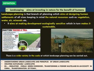 Landscape planning is that branch of planning which aims at designing human
settlements of all sizes keeping in mind the natural resources such as vegetation,
water, air, minerals etc.
• It aims at making development ecologically sensitive which in turn makes it
sustainable.
There is a wide variety in the scale at which landscape planning can be carried out.
• UNDERSTANDING URBAN LANDSCAPES AND PRINCIPLES OF URBAN LANDSCAPES
• CREATING SUSTAINABLE LANDSCAPES
• EG…. SINGAPORE , CHINAS GREEN CORRIDORS , TRANSFORMING A FORMER WASTELAND IN AN ECOCITY IN
CHINA., TRANSFORMATION OF POWAI ,
DEFINITION
• Landscaping aims at investing in nature for the benefit of humans
 