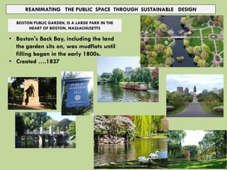 REANIMATING THE PUBLIC SPACE THROUGH SUSTAINABLE DESIGN
BOSTON PUBLIC GARDEN, IS A LARGE PARK IN THE
HEART OF BOSTON, MASSACHUSETTS
• Boston's Back Bay, including the land
the garden sits on, was mudflats until
filling began in the early 1800s.
• Created ….1837
 