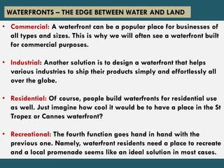 • Commercial: A waterfront can be a popular place for businesses of
all types and sizes. This is why we will often see a waterfront built
for commercial purposes.
• Industrial: Another solution is to design a waterfront that helps
various industries to ship their products simply and effortlessly all
over the globe.
• Residential: Of course, people build waterfronts for residential use
as well. Just imagine how cool it would be to have a place in the St
Tropez or Cannes waterfront?
• Recreational: The fourth function goes hand in hand with the
previous one. Namely, waterfront residents need a place to recreate
and a local promenade seems like an ideal solution in most cases.
WATERFRONTS – THE EDGE BETWEEN WATER AND LAND
 