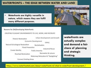 https://www.waterfrontsnl.com/about-waterfronts-nl/what-is-waterfront-development-/
WATERFRONTS – THE EDGE BETWEEN WATER AND LAND
• Waterfronts are highly versatile in
nature, which means they can fulfil
many different purposes.
waterfronts are
actually complex
and demand a fair
share of planning
and strategic
thinking.
 