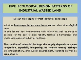 FIVE ECOLOGICAL DESIGN PATTERNS OF
INDUSTRIAL WASTED LAND
Design Philosophy of Post-industrial Landscape
Industrial landscape design must focus on the return of ecological
sense.
It can let the new communicate with history as well as make it
possible for the past to gain rebirth, forming a harmonious and
whole landscape of industrial heritage.
The creation of industrial heritage site largely depends on space
integration, especially integrating the relation among heritage
site and periphery, and overall environment, restoring as well as
promoting it.
 