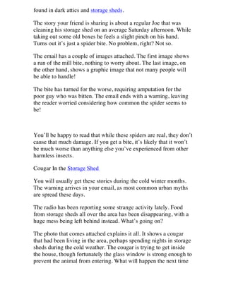 found in dark attics and storage sheds.
The story your friend is sharing is about a regular Joe that was
cleaning his storage shed on an average Saturday afternoon. While
taking out some old boxes he feels a slight pinch on his hand.
Turns out it’s just a spider bite. No problem, right? Not so.
The email has a couple of images attached. The first image shows
a run of the mill bite, nothing to worry about. The last image, on
the other hand, shows a graphic image that not many people will
be able to handle!
The bite has turned for the worse, requiring amputation for the
poor guy who was bitten. The email ends with a warning, leaving
the reader worried considering how common the spider seems to
be!

You’ll be happy to read that while these spiders are real, they don’t
cause that much damage. If you get a bite, it’s likely that it won’t
be much worse than anything else you’ve experienced from other
harmless insects.
Cougar In the Storage Shed
You will usually get these stories during the cold winter months.
The warning arrives in your email, as most common urban myths
are spread these days.
The radio has been reporting some strange activity lately. Food
from storage sheds all over the area has been disappearing, with a
huge mess being left behind instead. What’s going on?
The photo that comes attached explains it all. It shows a cougar
that had been living in the area, perhaps spending nights in storage
sheds during the cold weather. The cougar is trying to get inside
the house, though fortunately the glass window is strong enough to
prevent the animal from entering. What will happen the next time

 