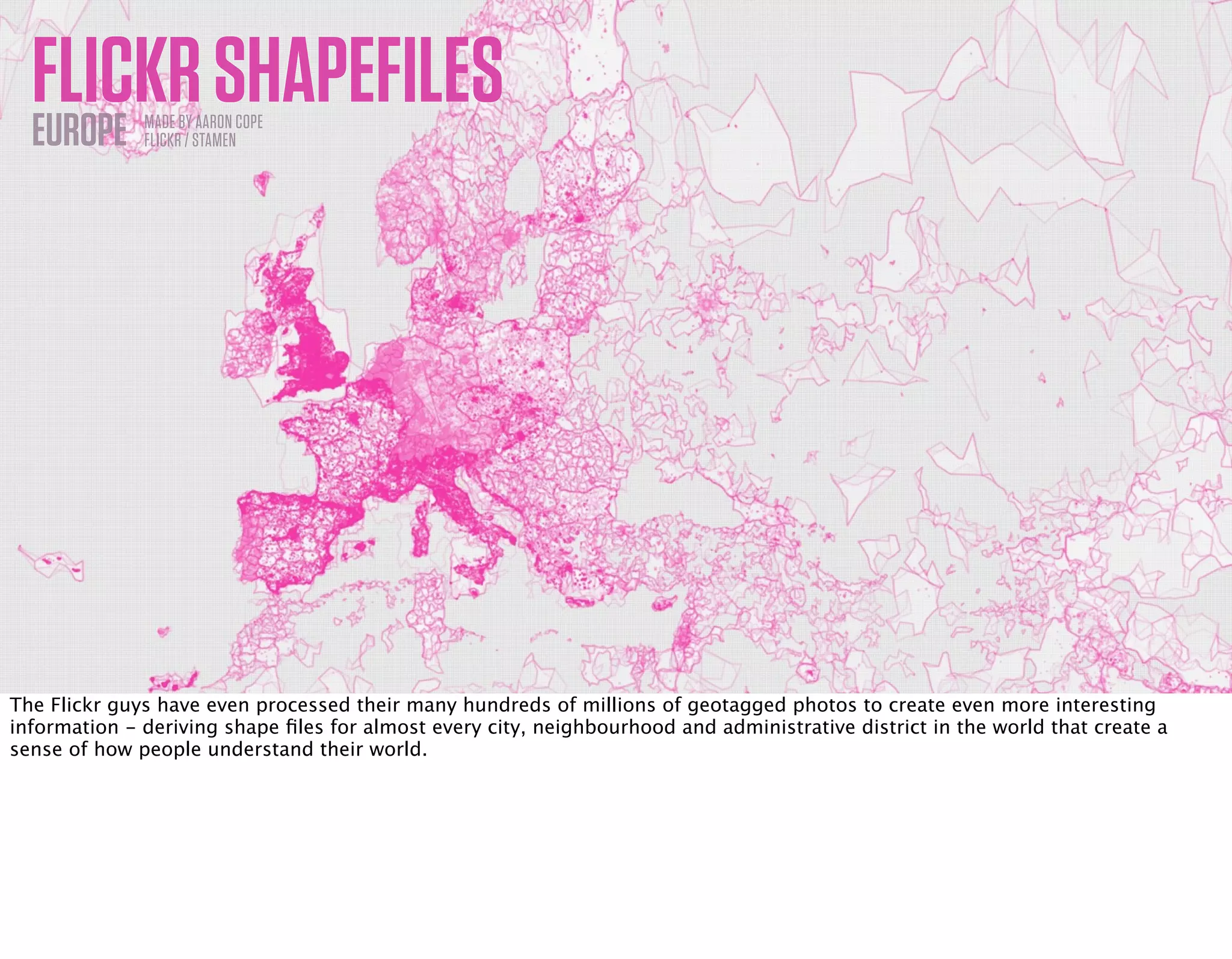 FLICKRSHAPEFILESEUROPE MADE BY AARON COPE
FLICKR / STAMEN
The Flickr guys have even processed their many hundreds of millions of geotagged photos to create even more interesting
information - deriving shape ﬁles for almost every city, neighbourhood and administrative district in the world that create a
sense of how people understand their world.
 