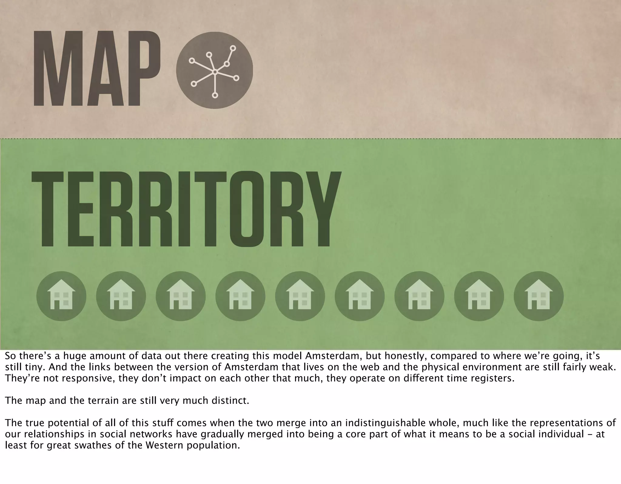 MAP
TERRITORY
So there’s a huge amount of data out there creating this model Amsterdam, but honestly, compared to where we’re going, it’s
still tiny. And the links between the version of Amsterdam that lives on the web and the physical environment are still fairly weak.
They’re not responsive, they don’t impact on each other that much, they operate on different time registers.
The map and the terrain are still very much distinct.
The true potential of all of this stuff comes when the two merge into an indistinguishable whole, much like the representations of
our relationships in social networks have gradually merged into being a core part of what it means to be a social individual - at
least for great swathes of the Western population.
 