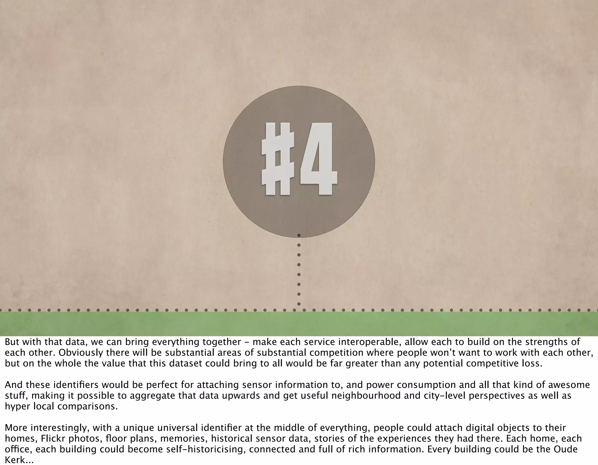 #4
But with that data, we can bring everything together - make each service interoperable, allow each to build on the strengths of
each other. Obviously there will be substantial areas of substantial competition where people won’t want to work with each other,
but on the whole the value that this dataset could bring to all would be far greater than any potential competitive loss.
And these identiﬁers would be perfect for attaching sensor information to, and power consumption and all that kind of awesome
stuff, making it possible to aggregate that data upwards and get useful neighbourhood and city-level perspectives as well as
hyper local comparisons.
More interestingly, with a unique universal identiﬁer at the middle of everything, people could attach digital objects to their
homes, Flickr photos, ﬂoor plans, memories, historical sensor data, stories of the experiences they had there. Each home, each
office, each building could become self-historicising, connected and full of rich information. Every building could be the Oude
Kerk...
 