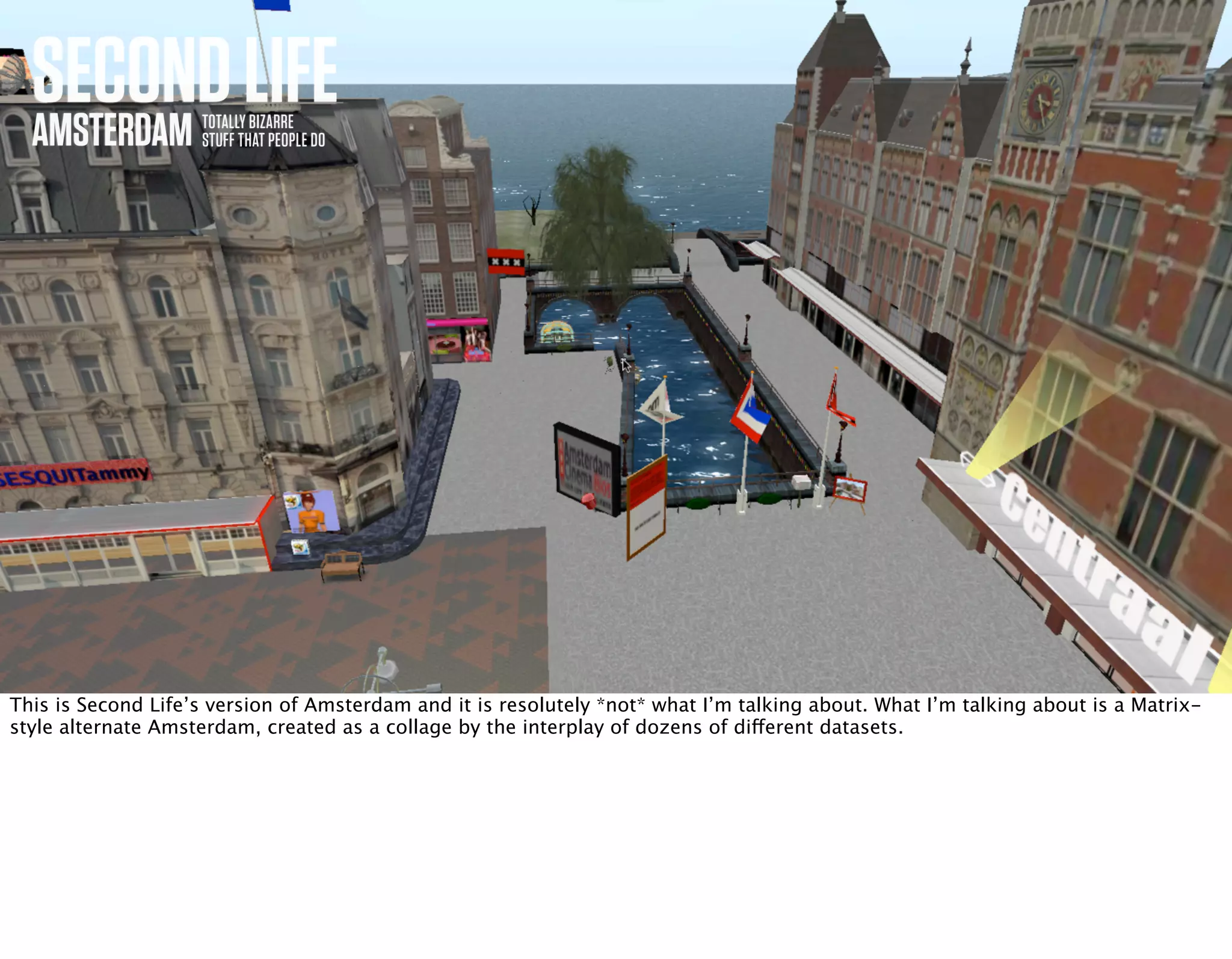 SECONDLIFEAMSTERDAM TOTALLY BIZARRE
STUFF THAT PEOPLE DO
This is Second Life’s version of Amsterdam and it is resolutely *not* what I’m talking about. What I’m talking about is a Matrix-
style alternate Amsterdam, created as a collage by the interplay of dozens of different datasets.
 