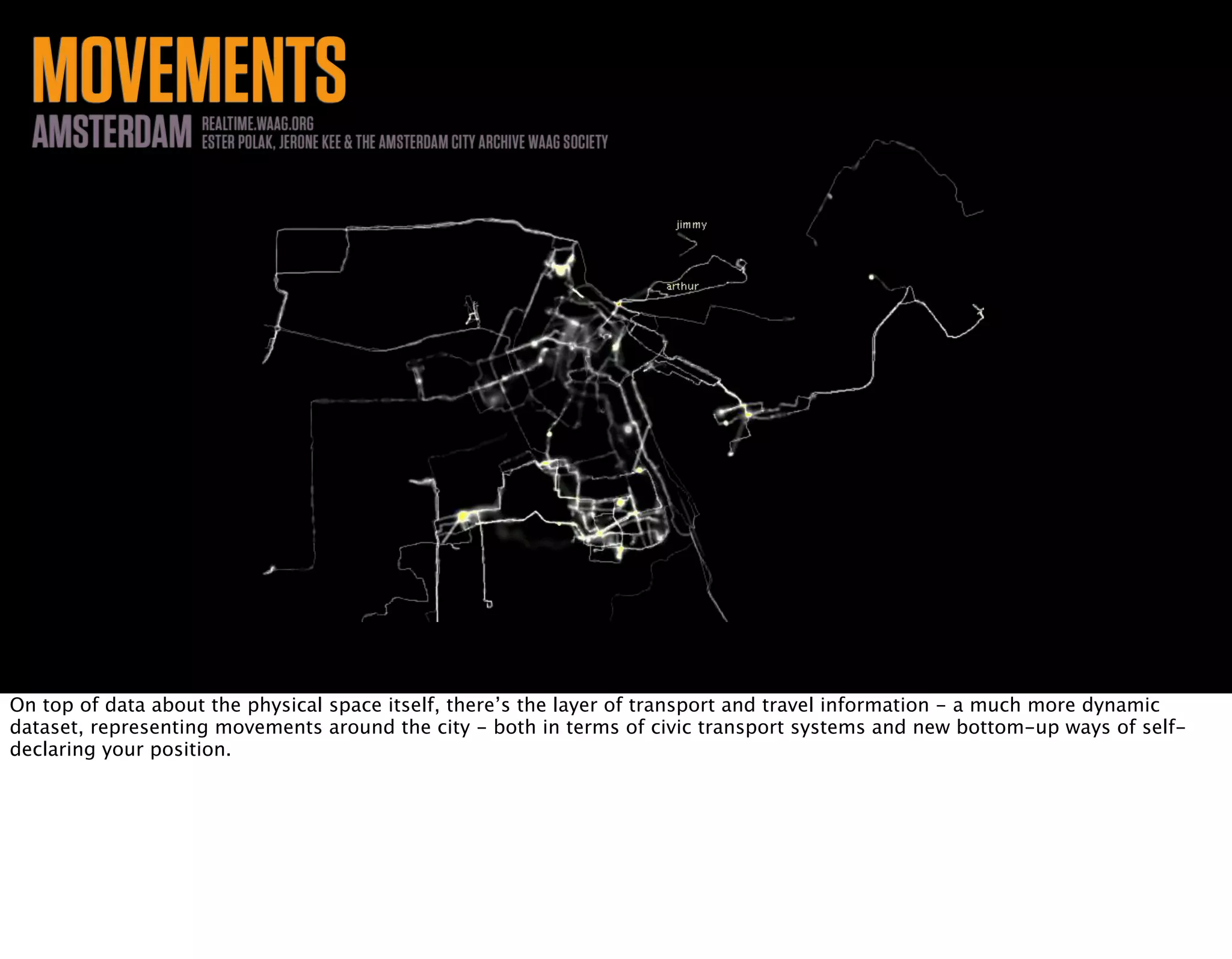 MOVEMENTSAMSTERDAM REALTIME.WAAG.ORG
ESTER POLAK, JERONE KEE & THE AMSTERDAM CITY ARCHIVE WAAG SOCIETY
On top of data about the physical space itself, there’s the layer of transport and travel information - a much more dynamic
dataset, representing movements around the city - both in terms of civic transport systems and new bottom-up ways of self-
declaring your position.
 