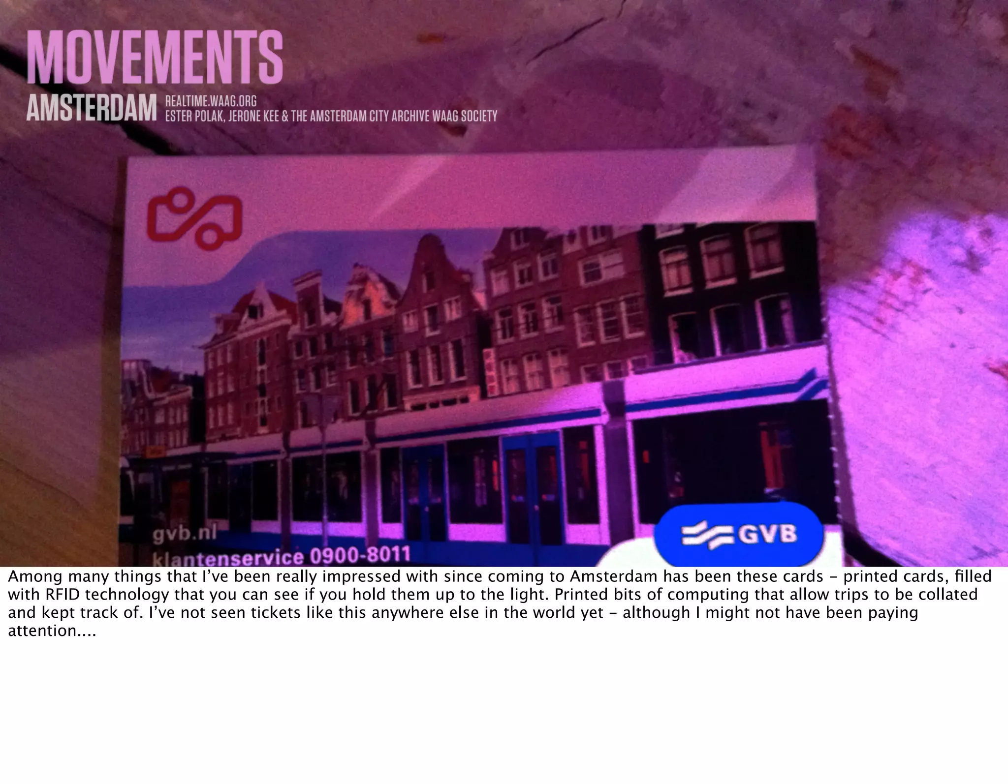 MOVEMENTSAMSTERDAM REALTIME.WAAG.ORG
ESTER POLAK, JERONE KEE & THE AMSTERDAM CITY ARCHIVE WAAG SOCIETY
Among many things that I’ve been really impressed with since coming to Amsterdam has been these cards - printed cards, ﬁlled
with RFID technology that you can see if you hold them up to the light. Printed bits of computing that allow trips to be collated
and kept track of. I’ve not seen tickets like this anywhere else in the world yet - although I might not have been paying
attention....
 