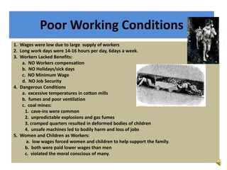 Poor Working Conditions
1. Wages were low due to large supply of workers
2. Long work days were 14-16 hours per day, 6days a week.
3. Workers Lacked Benefits:
a. NO Workers compensation
b. NO Holidays/sick days
c. NO Minimum Wage
d. NO Job Security
4. Dangerous Conditions
a. excessive temperatures in cotton mills
b. fumes and poor ventilation
c. coal mines:
1. cave-ins were common
2. unpredictable explosions and gas fumes
3. cramped quarters resulted in deformed bodies of children
4. unsafe machines led to bodily harm and loss of jobs
5. Women and Children as Workers:
a. low wages forced women and children to help support the family.
b. both were paid lower wages than men
c. violated the moral conscious of many.
 