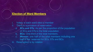 Election of Ward Members
i. Voters in each ward elect a member
ii. There is a provision of reservation
a. SCs and STs: As per the proportion of the population
of SCs and STs to the total population
b. BCs: One-third of the total members.
c. Women: one half of the total members including one
half of the reserved for SCs, STs and BCs
iii. Reservation is by rotation
 
