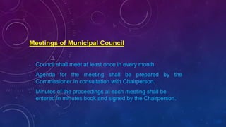 Meetings of Municipal Council
• Council shall meet at least once in every month
• Agenda for the meeting shall be prepared by the
Commissioner in consultation with Chairperson.
• Minutes of the proceedings at each meeting shall be
entered in minutes book and signed by the Chairperson.
 