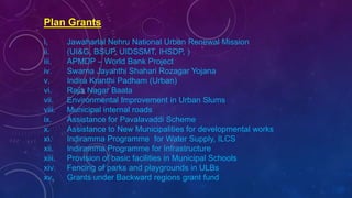 Plan Grants
i. Jawaharlal Nehru National Urban Renewal Mission
ii. (UI&G, BSUP, UIDSSMT, IHSDP, )
iii. APMDP – World Bank Project
iv. Swarna Jayanthi Shahari Rozagar Yojana
v. Indira Kranthi Padham (Urban)
vi. Rajiv Nagar Baata
vii. Environmental Improvement in Urban Slums
viii. Municipal internal roads
ix. Assistance for Pavalavaddi Scheme
x. Assistance to New Municipalities for developmental works
xi. Indiramma Programme for Water Supply, ILCS
xii. Indiramma Programme for Infrastructure
xiii. Provision of basic facilities in Municipal Schools
xiv. Fencing of parks and playgrounds in ULBs
xv. Grants under Backward regions grant fund
 