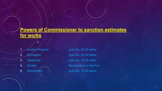 Powers of Commissioner to sanction estimates
for works
1. Andhra Pradesh - upto Rs. 20.00 lakhs
2. Karnataka - upto Rs. 30.00 lakhs
3. Tamilnadu - upto Rs. 10.00 lakhs
4. Kerala - No provision in the Act
5. Maharastra - upto Rs. 10.00 lakhs
 
