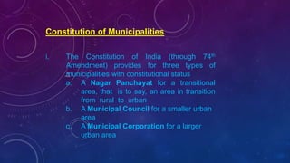 Constitution of Municipalities
i. The Constitution of India (through 74th
Amendment) provides for three types of
municipalities with constitutional status
a. A Nagar Panchayat for a transitional
area, that is to say, an area in transition
from rural to urban
b. A Municipal Council for a smaller urban
area
c. A Municipal Corporation for a larger
urban area
 