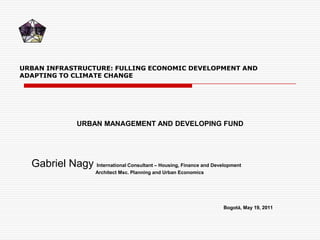 URBAN INFRASTRUCTURE: FULLING ECONOMIC DEVELOPMENT AND ADAPTING TO CLIMATE CHANGE URBAN MANAGEMENT AND DEVELOPING FUND Gabriel Nagy International Consultant – Housing, Finance and Development 		Architect Msc. Planning and Urban Economics 						Bogotá, May 19, 2011 