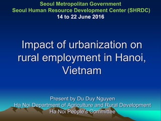 Impact of urbanization on
rural employment in Hanoi,
Vietnam
Present by Du Duy Nguyen
Ha Noi Department of Agriculture and Rural Development
Ha Noi People’s Committee
Seoul Metropolitan Government
Seoul Human Resource Development Center (SHRDC)
14 to 22 June 2016
 