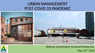 URBAN MANAGEMENT
POST-COVID 19 PANDEMIC
Webinar presentation by Kanad Pankaj Jha,
May 23rd, 2020
 