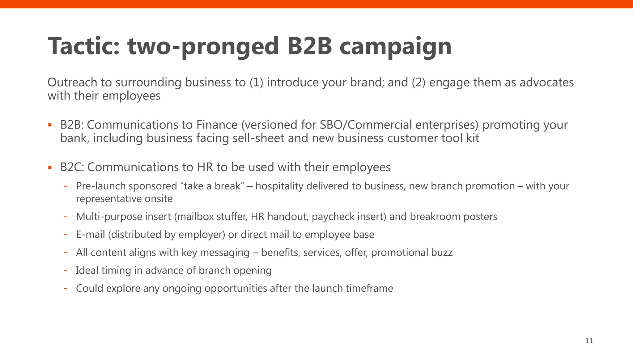 Tactic: two-pronged B2B campaign
Outreach to surrounding business to (1) introduce your brand; and (2) engage them as advocates
with their employees
▪ B2B: Communications to Finance (versioned for SBO/Commercial enterprises) promoting your
bank, including business facing sell-sheet and new business customer tool kit
▪ B2C: Communications to HR to be used with their employees
- Pre-launch sponsored “take a break” – hospitality delivered to business, new branch promotion – with your
representative onsite
- Multi-purpose insert (mailbox stuffer, HR handout, paycheck insert) and breakroom posters
- E-mail (distributed by employer) or direct mail to employee base
- All content aligns with key messaging – benefits, services, offer, promotional buzz
- Ideal timing in advance of branch opening
- Could explore any ongoing opportunities after the launch timeframe
11
 