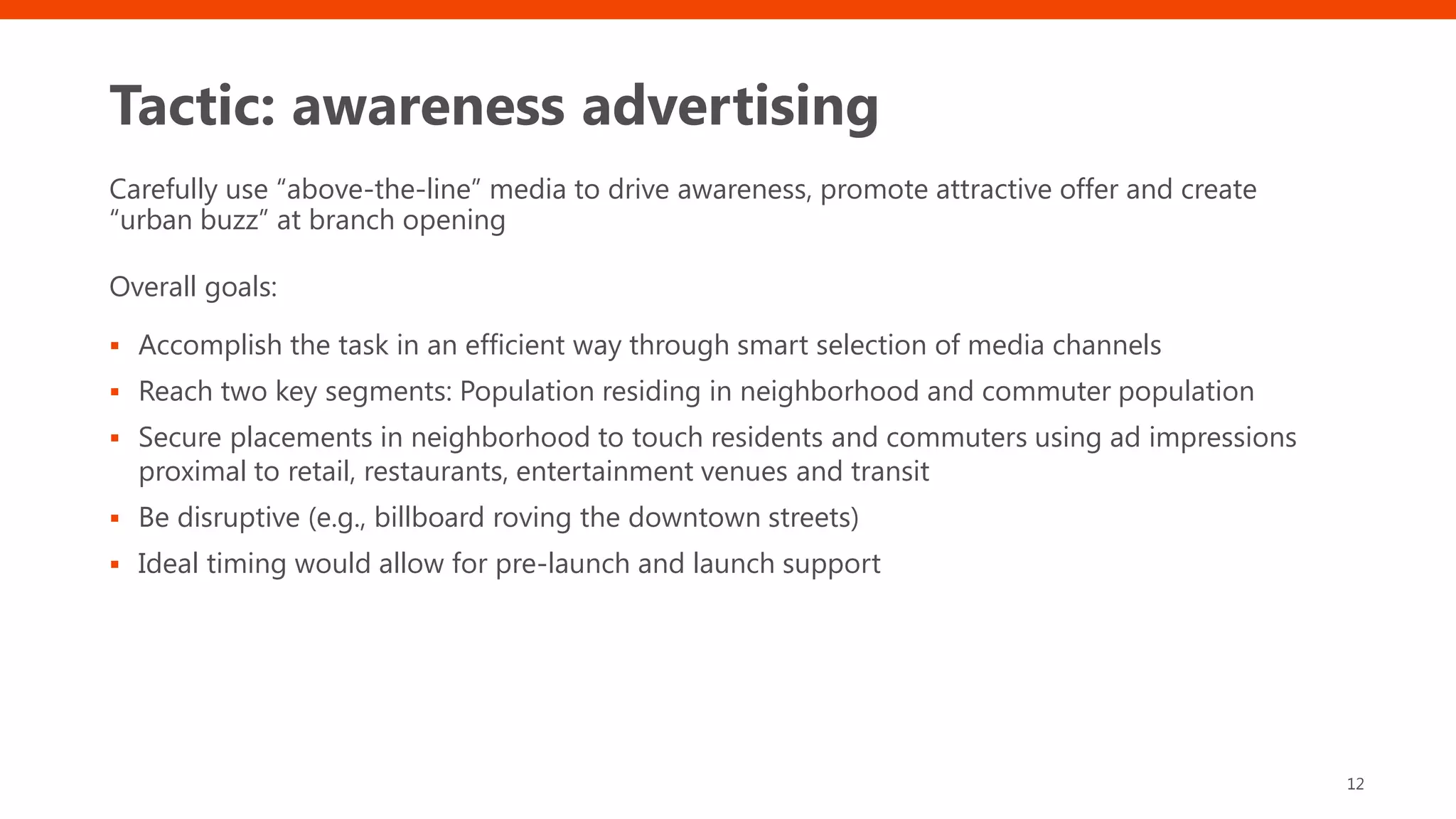 Tactic: awareness advertising
Carefully use “above-the-line” media to drive awareness, promote attractive offer and create
“urban buzz” at branch opening
Overall goals:
▪ Accomplish the task in an efficient way through smart selection of media channels
▪ Reach two key segments: Population residing in neighborhood and commuter population
▪ Secure placements in neighborhood to touch residents and commuters using ad impressions
proximal to retail, restaurants, entertainment venues and transit
▪ Be disruptive (e.g., billboard roving the downtown streets)
▪ Ideal timing would allow for pre-launch and launch support
12
 