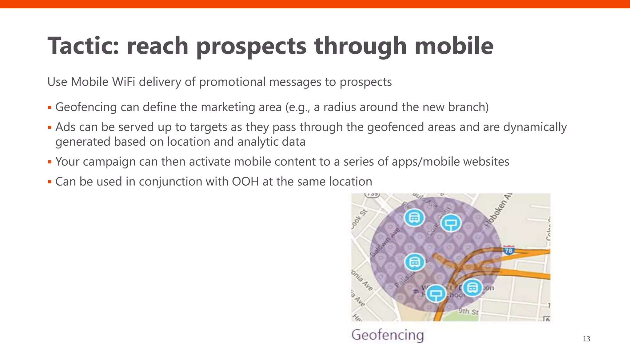 Tactic: reach prospects through mobile
Use Mobile WiFi delivery of promotional messages to prospects
▪ Geofencing can define the marketing area (e.g., a radius around the new branch)
▪ Ads can be served up to targets as they pass through the geofenced areas and are dynamically
generated based on location and analytic data
▪ Your campaign can then activate mobile content to a series of apps/mobile websites
▪ Can be used in conjunction with OOH at the same location
13
 
