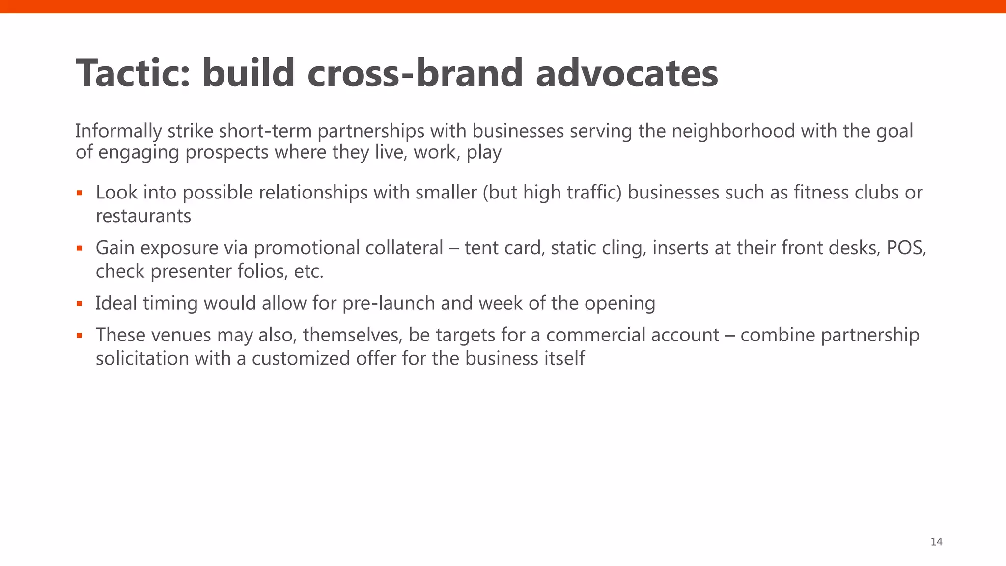 Tactic: build cross-brand advocates
Informally strike short-term partnerships with businesses serving the neighborhood with the goal
of engaging prospects where they live, work, play
▪ Look into possible relationships with smaller (but high traffic) businesses such as fitness clubs or
restaurants
▪ Gain exposure via promotional collateral – tent card, static cling, inserts at their front desks, POS,
check presenter folios, etc.
▪ Ideal timing would allow for pre-launch and week of the opening
▪ These venues may also, themselves, be targets for a commercial account – combine partnership
solicitation with a customized offer for the business itself
14
 