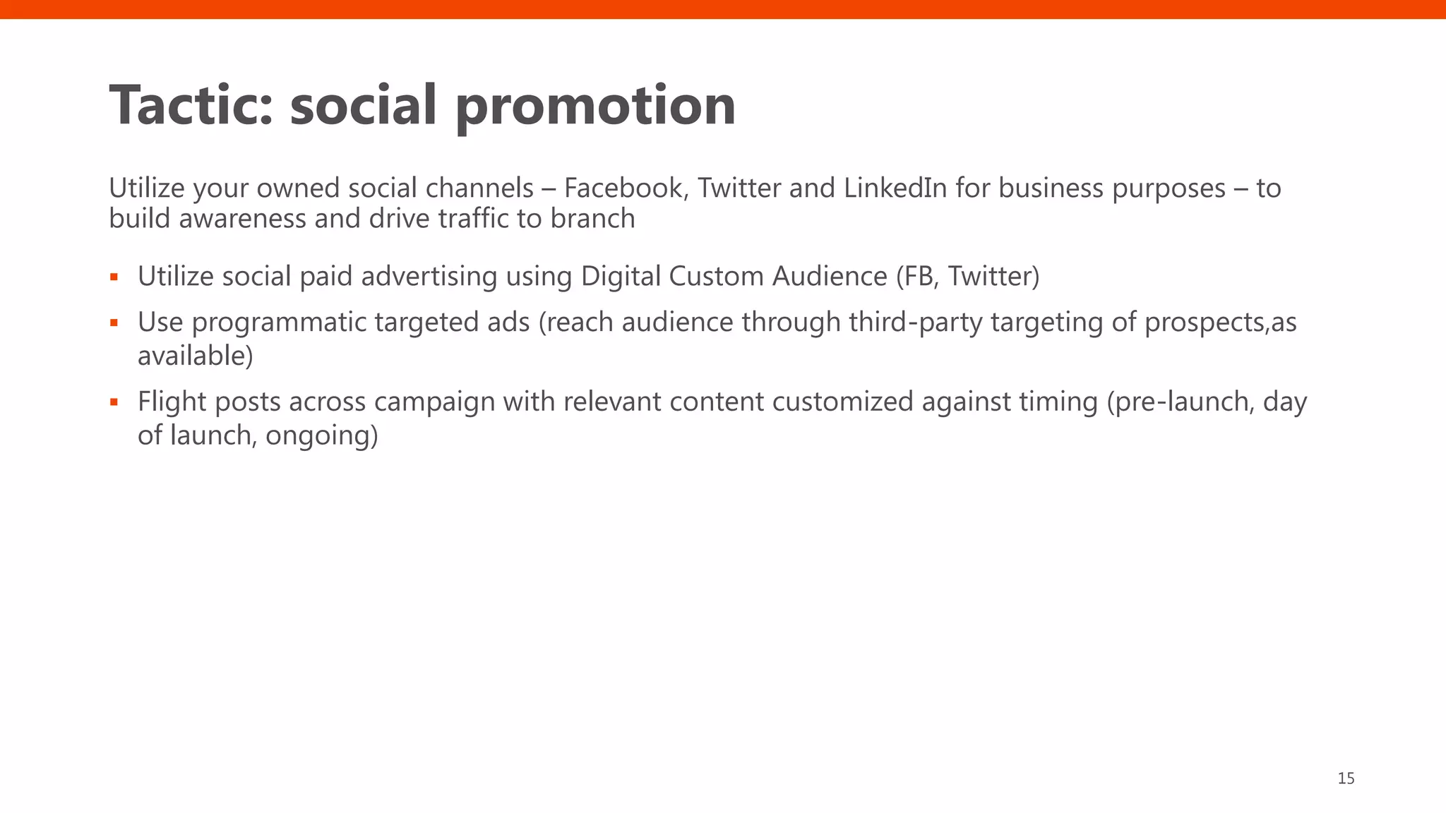 Tactic: social promotion
Utilize your owned social channels – Facebook, Twitter and LinkedIn for business purposes – to
build awareness and drive traffic to branch
▪ Utilize social paid advertising using Digital Custom Audience (FB, Twitter)
▪ Use programmatic targeted ads (reach audience through third-party targeting of prospects,as
available)
▪ Flight posts across campaign with relevant content customized against timing (pre-launch, day
of launch, ongoing)
15
 