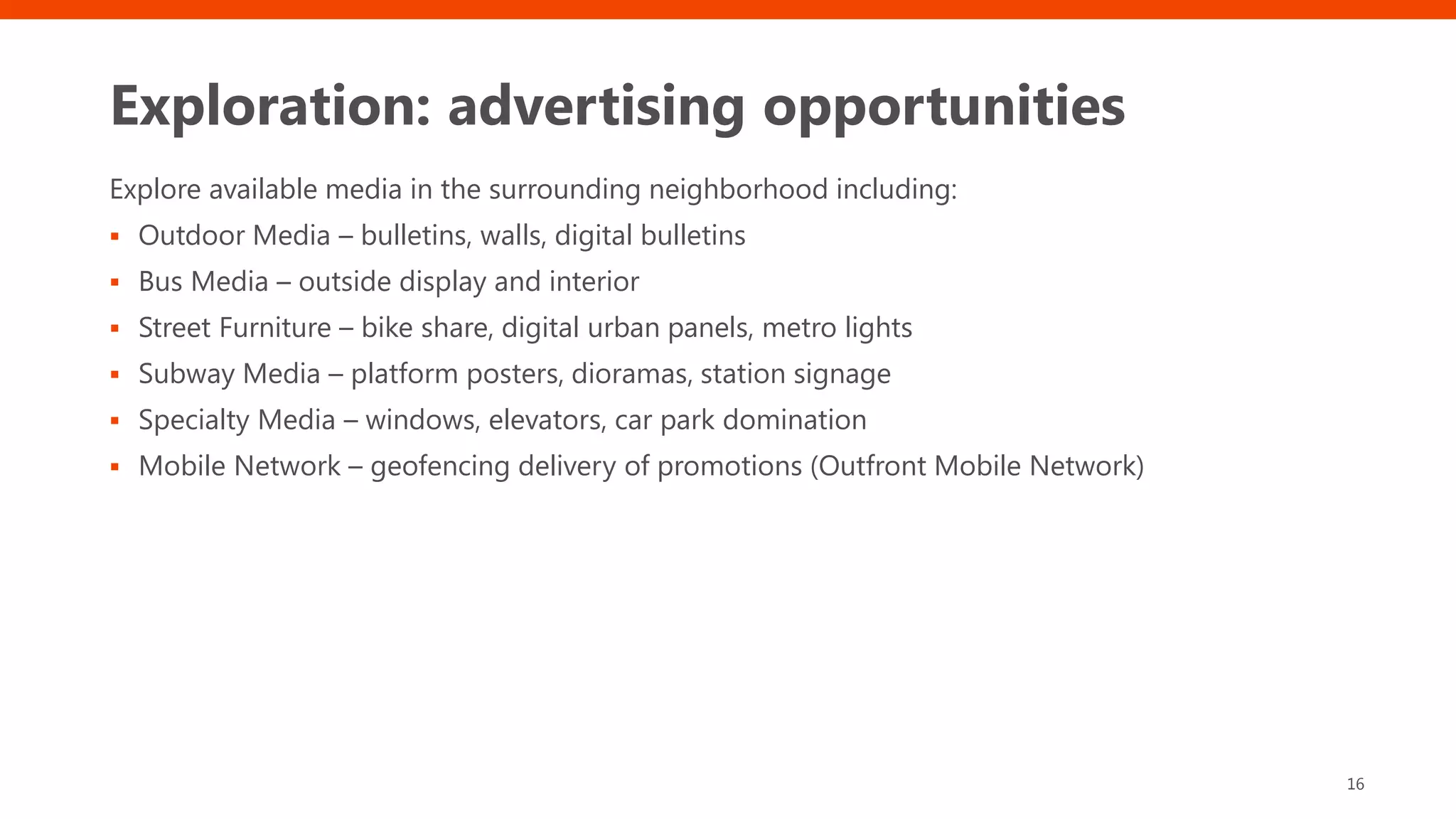 Exploration: advertising opportunities
Explore available media in the surrounding neighborhood including:
▪ Outdoor Media – bulletins, walls, digital bulletins
▪ Bus Media – outside display and interior
▪ Street Furniture – bike share, digital urban panels, metro lights
▪ Subway Media – platform posters, dioramas, station signage
▪ Specialty Media – windows, elevators, car park domination
▪ Mobile Network – geofencing delivery of promotions (Outfront Mobile Network)
16
 