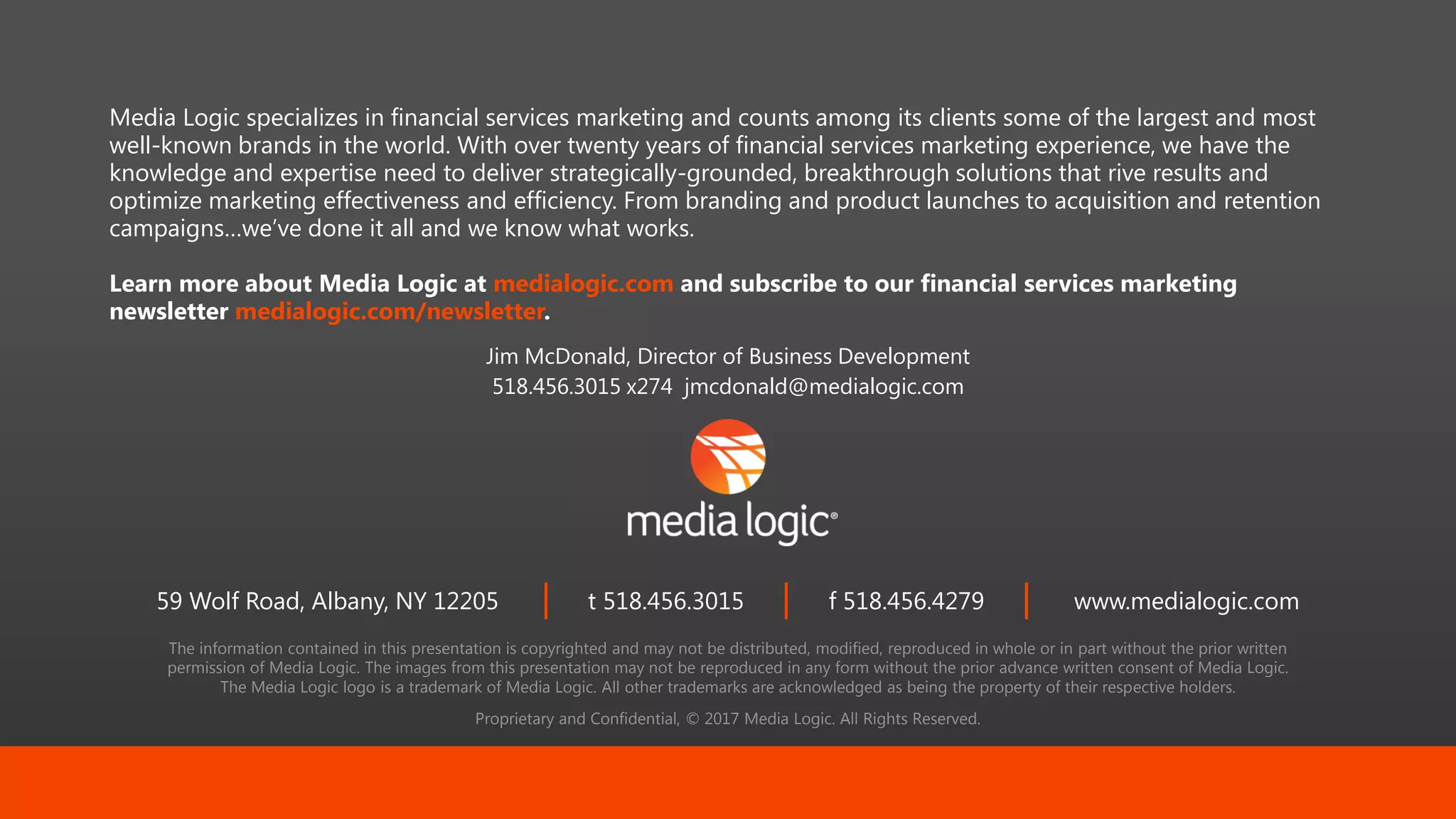 The information contained in this presentation is copyrighted and may not be distributed, modified, reproduced in whole or in part without the prior written
permission of Media Logic. The images from this presentation may not be reproduced in any form without the prior advance written consent of Media Logic.
The Media Logic logo is a trademark of Media Logic. All other trademarks are acknowledged as being the property of their respective holders.
Proprietary and Confidential, © 2017 Media Logic. All Rights Reserved.
59 Wolf Road, Albany, NY 12205 t 518.456.3015 f 518.456.4279 www.medialogic.com
Media Logic specializes in financial services marketing and counts among its clients some of the largest and most
well-known brands in the world. With over twenty years of financial services marketing experience, we have the
knowledge and expertise need to deliver strategically-grounded, breakthrough solutions that rive results and
optimize marketing effectiveness and efficiency. From branding and product launches to acquisition and retention
campaigns…we’ve done it all and we know what works.
Learn more about Media Logic at medialogic.com and subscribe to our financial services marketing
newsletter medialogic.com/newsletter.
Jim McDonald, Director of Business Development
518.456.3015 x274 jmcdonald@medialogic.com
 