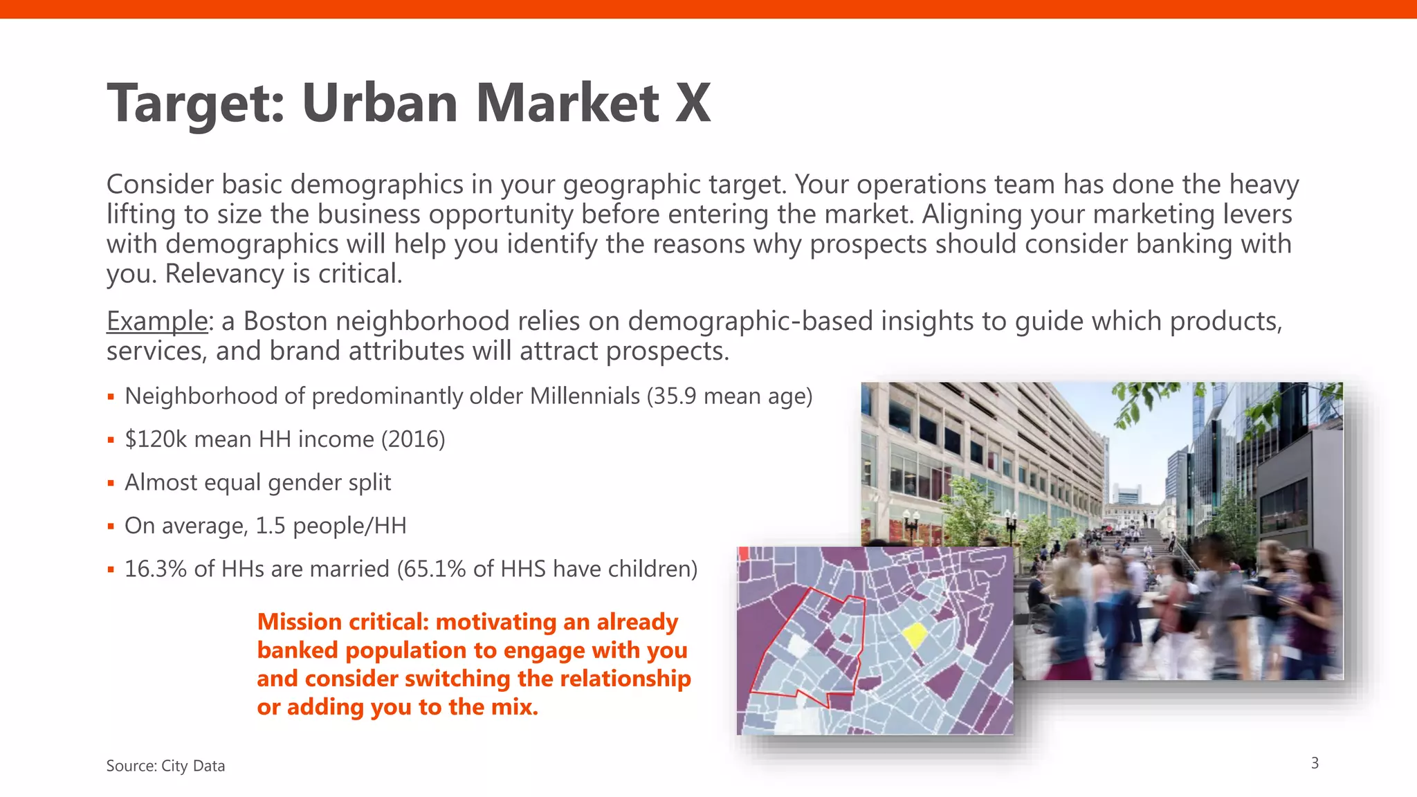 Target: Urban Market X
Consider basic demographics in your geographic target. Your operations team has done the heavy
lifting to size the business opportunity before entering the market. Aligning your marketing levers
with demographics will help you identify the reasons why prospects should consider banking with
you. Relevancy is critical.
Example: a Boston neighborhood relies on demographic-based insights to guide which products,
services, and brand attributes will attract prospects.
▪ Neighborhood of predominantly older Millennials (35.9 mean age)
▪ $120k mean HH income (2016)
▪ Almost equal gender split
▪ On average, 1.5 people/HH
▪ 16.3% of HHs are married (65.1% of HHS have children)
3Source: City Data
Mission critical: motivating an already
banked population to engage with you
and consider switching the relationship
or adding you to the mix.
 