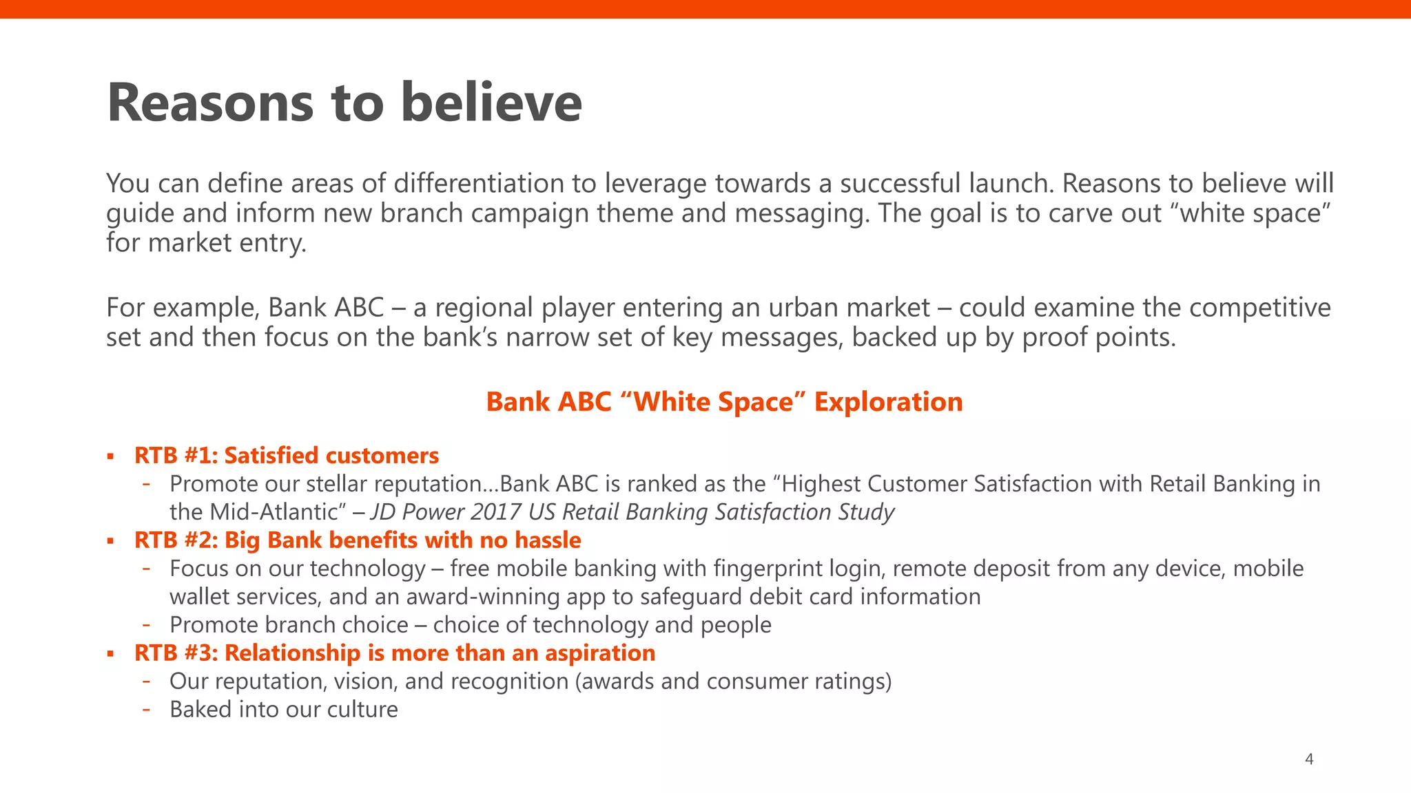 Reasons to believe
You can define areas of differentiation to leverage towards a successful launch. Reasons to believe will
guide and inform new branch campaign theme and messaging. The goal is to carve out “white space”
for market entry.
For example, Bank ABC – a regional player entering an urban market – could examine the competitive
set and then focus on the bank’s narrow set of key messages, backed up by proof points.
Bank ABC “White Space” Exploration
▪ RTB #1: Satisfied customers
- Promote our stellar reputation…Bank ABC is ranked as the “Highest Customer Satisfaction with Retail Banking in
the Mid-Atlantic” – JD Power 2017 US Retail Banking Satisfaction Study
▪ RTB #2: Big Bank benefits with no hassle
- Focus on our technology – free mobile banking with fingerprint login, remote deposit from any device, mobile
wallet services, and an award-winning app to safeguard debit card information
- Promote branch choice – choice of technology and people
▪ RTB #3: Relationship is more than an aspiration
- Our reputation, vision, and recognition (awards and consumer ratings)
- Baked into our culture
4
 