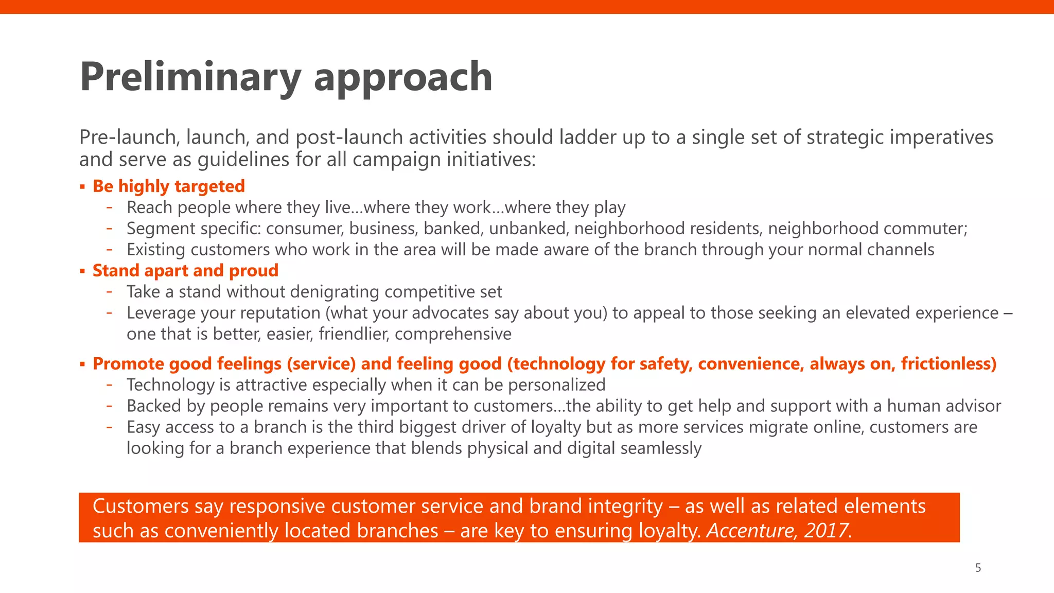 Preliminary approach
Pre-launch, launch, and post-launch activities should ladder up to a single set of strategic imperatives
and serve as guidelines for all campaign initiatives:
▪ Be highly targeted
- Reach people where they live…where they work…where they play
- Segment specific: consumer, business, banked, unbanked, neighborhood residents, neighborhood commuter;
- Existing customers who work in the area will be made aware of the branch through your normal channels
▪ Stand apart and proud
- Take a stand without denigrating competitive set
- Leverage your reputation (what your advocates say about you) to appeal to those seeking an elevated experience –
one that is better, easier, friendlier, comprehensive
▪ Promote good feelings (service) and feeling good (technology for safety, convenience, always on, frictionless)
- Technology is attractive especially when it can be personalized
- Backed by people remains very important to customers…the ability to get help and support with a human advisor
- Easy access to a branch is the third biggest driver of loyalty but as more services migrate online, customers are
looking for a branch experience that blends physical and digital seamlessly
5
Customers say responsive customer service and brand integrity – as well as related elements
such as conveniently located branches – are key to ensuring loyalty. Accenture, 2017.
 