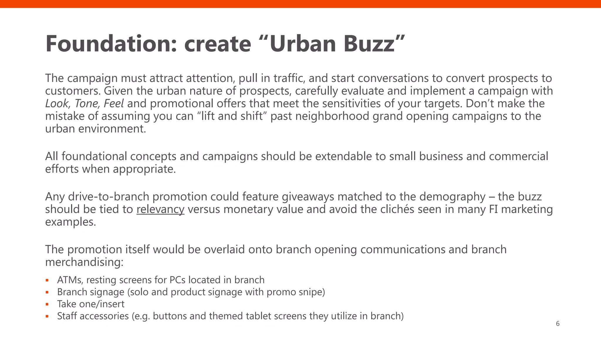 Foundation: create “Urban Buzz”
The campaign must attract attention, pull in traffic, and start conversations to convert prospects to
customers. Given the urban nature of prospects, carefully evaluate and implement a campaign with
Look, Tone, Feel and promotional offers that meet the sensitivities of your targets. Don’t make the
mistake of assuming you can “lift and shift” past neighborhood grand opening campaigns to the
urban environment.
All foundational concepts and campaigns should be extendable to small business and commercial
efforts when appropriate.
Any drive-to-branch promotion could feature giveaways matched to the demography – the buzz
should be tied to relevancy versus monetary value and avoid the clichés seen in many FI marketing
examples.
The promotion itself would be overlaid onto branch opening communications and branch
merchandising:
▪ ATMs, resting screens for PCs located in branch
▪ Branch signage (solo and product signage with promo snipe)
▪ Take one/insert
▪ Staff accessories (e.g. buttons and themed tablet screens they utilize in branch)
6
 