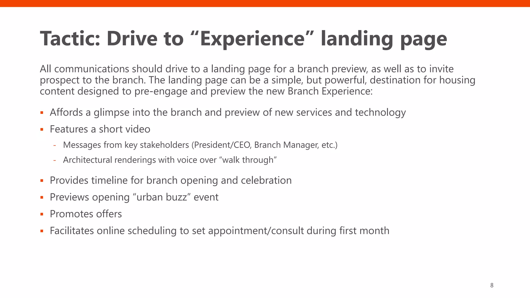 Tactic: Drive to “Experience” landing page
All communications should drive to a landing page for a branch preview, as well as to invite
prospect to the branch. The landing page can be a simple, but powerful, destination for housing
content designed to pre-engage and preview the new Branch Experience:
▪ Affords a glimpse into the branch and preview of new services and technology
▪ Features a short video
- Messages from key stakeholders (President/CEO, Branch Manager, etc.)
- Architectural renderings with voice over “walk through”
▪ Provides timeline for branch opening and celebration
▪ Previews opening “urban buzz” event
▪ Promotes offers
▪ Facilitates online scheduling to set appointment/consult during first month
8
 