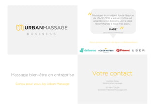 Votre contact
Massages incroyables, toute l’équipe
de MADE.COM a adoré. L’offre est
adaptée à nos besoins. Je l’ai déjà
recommandé à tous mes pairs.
“ “
Nous prenons soin de leurs collaborateurs
Aurélien Beau
Relationship manager
07 69 67 58 39
business-fr@urbanmassage.com
Massage bien-être en entreprise
Conçu pour vous, by Urban Massage
 