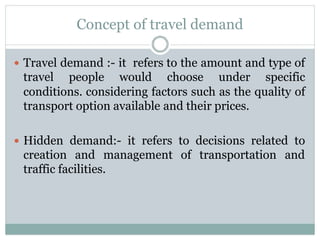 Concept of travel demand
 Travel demand :- it refers to the amount and type of
travel people would choose under specific
conditions. considering factors such as the quality of
transport option available and their prices.
 Hidden demand:- it refers to decisions related to
creation and management of transportation and
traffic facilities.
 
