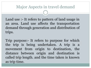 Major Aspects in travel demand
Land use :- It refers to pattern of land usage in
an area. Land use affects the transportation
demand through generation and distribution of
trips.
Trip purpose:- It refers to purpose for which
the trip is being undertaken. A trip is a
movement from origin to destination, the
distance between origin and destination is
called trip length. and the time taken is known
as trip time.
 