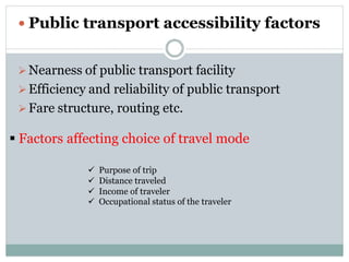  Public transport accessibility factors
Nearness of public transport facility
Efficiency and reliability of public transport
Fare structure, routing etc.
. Factors affecting choice of travel mode
 Purpose of trip
 Distance traveled
 Income of traveler
 Occupational status of the traveler
 