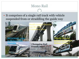 Mono Rail
 It comprises of a single rail track with vehicle
suspended from or straddling the guide way
World’s Longest Straddle-
type Monorail
in southwest China
MONORAIL train
in Sydney CBD,
Ausralia
"Electric Elevated
Railway (Suspension
Railway, Germany.
Chongqing Rail
Transit,china
 