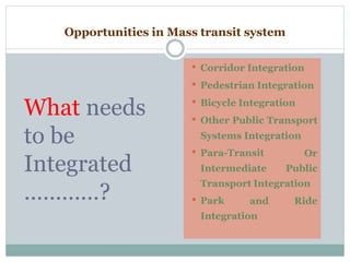 Opportunities in Mass transit system
• Corridor Integration
• Pedestrian Integration
What needs
to be
Integrated
…………?
• Bicycle Integration
• Other Public Transport
Systems Integration
• Para-Transit Or
Intermediate Public
Transport Integration
and Ride
Integration
• Park
 